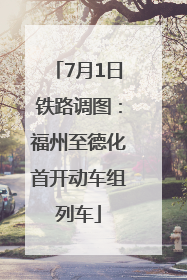 7月1日铁路调图：福州至德化首开动车组列车
