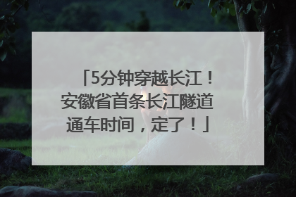 5分钟穿越长江！安徽省首条长江隧道通车时间，定了！