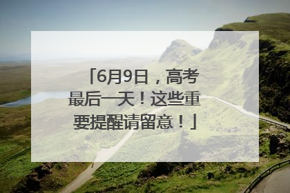6月9日，高考最后一天！这些重要提醒请留意！