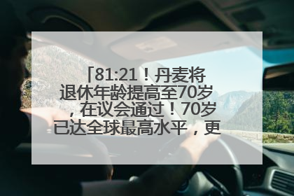 81:21！丹麦将退休年龄提高至70岁，在议会通过！70岁已达全球最高水平，更多国家或将逐步跟进